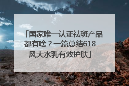 国家唯一认证祛斑产品都有啥？一篇总结618风大水乳有效护肤